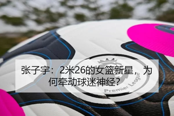 张子宇：2米26的女篮新星，为何牵动球迷神经？